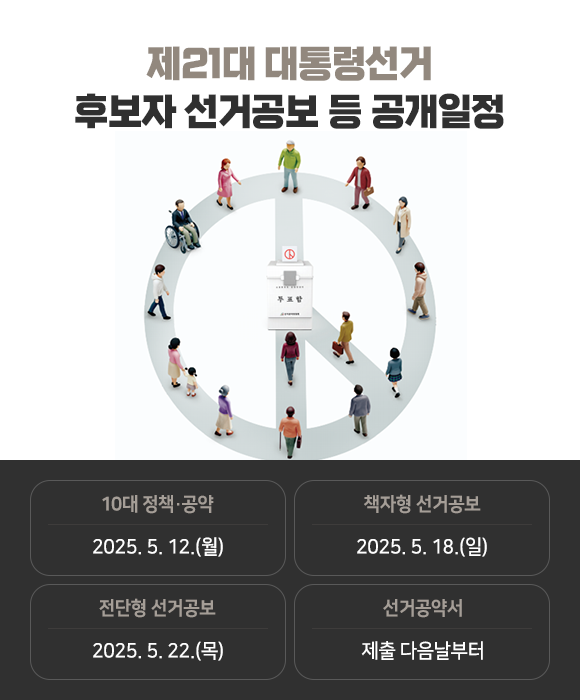 제21대 대통령선거
            후보자 선거공보 등 공개일정 - 10대 정책·공약 2025. 5. 12.(월),  책자형 선거공보 2025. 5. 18.(일), 전단형 선거공보 2025. 5. 22.(목), 선거공약서: 제출 다음날부터