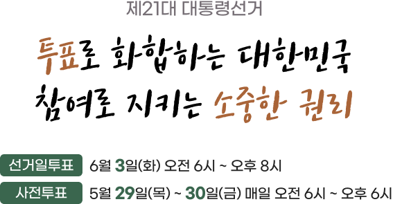 제21대 대통령선거. 투표로 화합하는 대한민국 참여로 지키는 소중한 권리. 선거일 투표 6월 3일(화) 오전 6시 ~ 오후 8시, 사전투표 5월 29일(목) ~ 30일(금) 매일 오전 6시 ~ 오후 6시