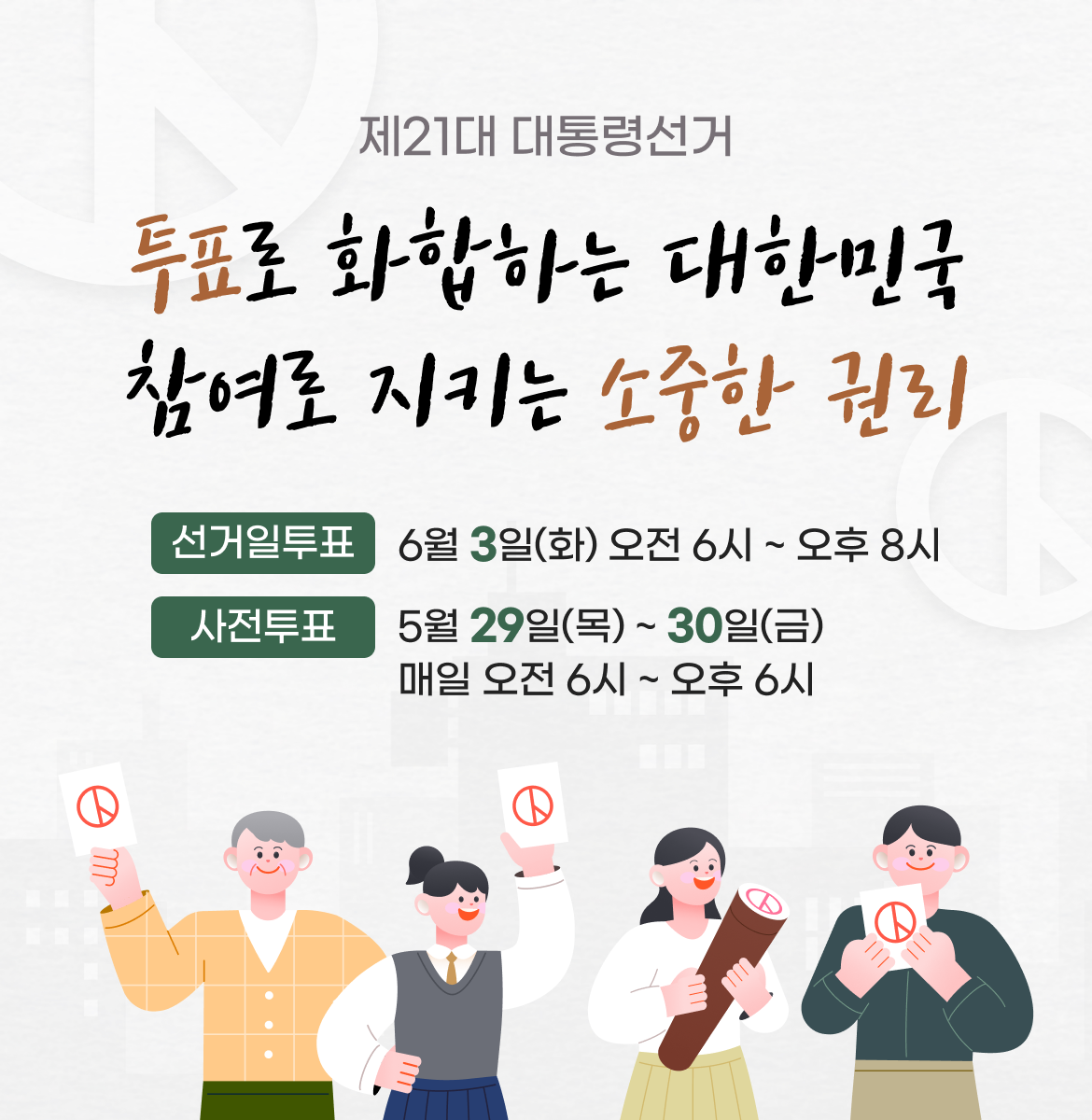 제21대 대통령선거. 투표로 화합하는 대한민국 참여로 지키는 소중한 권리. 선거일 투표 6월 3일(화) 오전 6시 ~ 오후 8시, 사전투표 5월 29일(목) ~ 30일(금) 매일 오전 6시 ~ 오후 6시